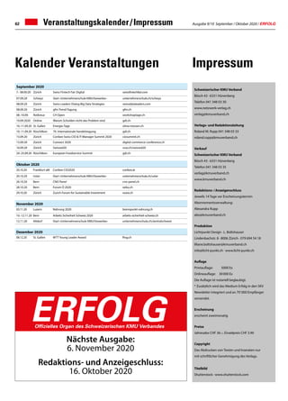 Ausgabe 9/10 September / Oktober 2020 / ERFOLG62
September 2020
7.- 08.09.20 Zürich Swiss Fintech Fair Digital swissfintechfair.com
07.09.20 Schwyz Start «Unternehmerschule KMU/Gewerbe» unternehmerschule.ch/schwyz
08.09.20 Zürich Swiss Leaders Dialog Big Data Strategies swissdataleaders.com
08.09.20 Zürich gfm Trend-Tagung gfm.ch
08.-10.09. Rotkreuz CH Open workshoptage.ch
10.09.2020 Online Warum Schulden nicht das Problem sind gdi.ch
10.-11.09.20 St. Gallen Energie-Tage olma-messen.ch
10.-11.09.20 Rüschlikon 70. Internationale handelstagung gdi.ch
15.09.20 Zürich Confare Swiss CIO  IT-Manager Summit 2020 ciosummit.ch
15.09.20 Zürich Connect 2020 digital-commerce-conference.ch
16.09.20 Zürich Swissed20 ssse.ch/swissed20
24.-25.09.20 Rüschlikon European Foodservice Summit gdi.ch
Veranstaltungskalender / Impressum
Schweizerischer KMU Verband
Bösch 43 · 6331 Hünenberg
Telefon 041 348 03 30
www.netzwerk-verlag.ch
verlag@kmuverband.ch
Verlags- und Redaktionsleitung
Roland M. Rupp 041 348 03 33
roland.rupp@kmuverband.ch
Verkauf
Schweizerischer KMU Verband
Bösch 43 · 6331 Hünenberg
Telefon 041 348 03 35
verlag@kmuverband.ch
www.kmuverband.ch
Redaktions- / Anzeigenschluss
Jeweils 14 Tage vor Erscheinungstermin
Abonnementsverwaltung:
Alexandra Rupp
abo@kmuverband.ch
Produktion
Lichtpunkt Design · L. Boltshauser
Lindenbachstr. 8 · 8006 Zürich · 079 694 54 18
liliane.boltshauser@kmuverband.ch
info@licht-punkt.ch · www.licht-punkt.ch
Auflage
Printauflage:	 5000 Ex
Onlineauflage:	 30 000 Ex
Die Auflage ist notariell beglaubigt.
* Zusätzlich wird das Medium Erfolg in den SKV
Newsletter integriert und an 70' 000 Empfänger
versendet.
Erscheinung
erscheint zweimonatig
Preise
Jahresabo CHF 36.–, Einzelpreis CHF 3.90
Copyright
Das Abdrucken von Texten und Inseraten nur
mit schriftlicher Genehmigung des Verlags.
Titelbild
Shutterstock · www.shutterstock.com
Nächste Ausgabe:
6. November 2020
Redaktions- und Anzeigeschluss:
16. Oktober 2020
ERFOLGOffizielles Organ des Schweizerischen KMU Verbandes
ImpressumKalender Veranstaltungen
Oktober 2020
20.10.20 Frankfurt aM Confare CIO2020 confare.at
20.10.20 Uster Start «Unternehmerschule KMU/Gewerbe» unternehmerschule.ch/uster
26.10.20 Bern CNO Panel cno-panel.ch
28.10.20 Bern Forum Ö 2020 oebu.ch
29.10.20 Zürich Zurich Forum for Sustainable Investment voxia.ch
November 2020
03.11.20 Luzern Nahrung 2020 brennpunkt-nahrung.ch
10.-12.11.20 Bern Arbeits Sicherheit Schweiz 2020 arbeits-sicherheit-schweiz.ch
12.11.20 Altdorf Start «Unternehmerschule KMU/Gewerbe» unternehmerschule.ch/zentralschweiz
Dezember 2020
08.12.20 St. Gallen WTT Young Leader Award fhsg.ch
 