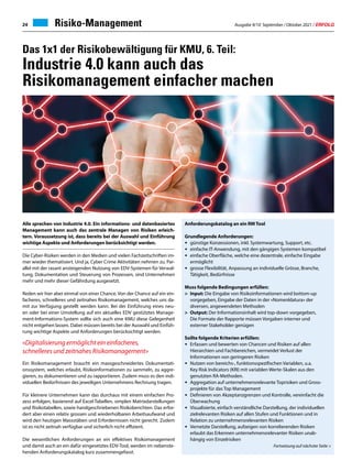 Ausgabe 9/10 September / Oktober 2021 / ERFOLG
24 Risiko-Management
Das 1x1 der Risikobewältigung für KMU, 6. Teil:
Industrie 4.0 kann auch das
Risikomanagement einfacher machen
Anforderungskatalog an ein RM Tool
Grundlegende Anforderungen:
•	 günstige Konzessionen, inkl. Systemwartung, Support, etc.
•	 einfache IT-Anwendung, mit den gängigen Systemen kompatibel
•	 einfache Oberfläche, welche eine dezentrale, einfache Eingabe
	ermöglicht
•	 grosse Flexibilität, Anpassung an individuelle Grösse, Branche,
	 Tätigkeit, Bedürfnisse
Muss folgende Bedingungen erfüllen:
	 Input: Die Eingabe von Risikoinformationen wird bottom-up
	 vorgegeben, Eingabe der Daten in der «Nomenklatura» der
	 diversen, angewendeten Methoden
	 Output: Der Informationsinhalt wird top-down vorgegeben,
	 Die Formate der Rapporte müssen Vorgaben interner und
	 externer Stakeholder genügen
Sollte folgende Kriterien erfüllen:
•	 Erfassen und bewerten von Chancen und Risiken auf allen
	 Hierarchien und Fachbereichen, vermeidet Verlust der
	 Informationen von geringeren Risiken
•	 Nutzen von bereichs-, funktionsspezifischen Variablen, u.a.
	 Key Risk Indicators (KRI) mit variablen Werte-Skalen aus den
	 genutzten RA-Methoden.
•	 Aggregation auf unternehmensrelevante Toprisiken und Gross-
	 projekte für das Top Management
•	 Definieren von Akzeptanzgrenzen und Kontrolle, vereinfacht die
	Überwachung
•	 Visualisierte, einfach verständliche Darstellung, der individuellen
	 zielrelevanten Risiken auf allen Stufen und Funktionen und in
	 Relation zu unternehmensrelevanten Risiken
•	 Vernetzte Darstellung, aufzeigen von korrelierenden Risiken
	 erlaubt das Erkennen unternehmensrelevanter Risiken unab-
	 hängig von Einzelrisiken
Fortsetzung auf nächster Seite 
Alle sprechen von Industrie 4.0. Ein informations- und datenbasiertes
Management kann auch das zentrale Managen von Risiken erleich-
tern. Voraussetzung ist, dass bereits bei der Auswahl und Einführung
wichtige Aspekte und Anforderungen berücksichtigt werden.
Die Cyber-Risiken werden in den Medien und vielen Fachzeitschriften im-
mer wieder thematisiert. Und ja, Cyber Crime Aktivitäten nehmen zu. Par-
allel mit der rasant ansteigenden Nutzung von EDV-Systemen für Verwal-
tung, Dokumentation und Steuerung von Prozessen, sind Unternehmen
mehr und mehr dieser Gefährdung ausgesetzt.
Reden wir hier aber einmal von einer Chance. Von der Chance auf ein ein-
facheres, schnelleres und zeitnahes Risikomanagement, welches uns da-
mit zur Verfügung gestellt werden kann. Bei der Einführung eines neu-
en oder bei einer Umstellung auf ein aktuelles EDV gestütztes Manage-
ment-Informations-System sollte sich auch eine KMU diese Gelegenheit
nicht entgehen lassen. Dabei müssen bereits bei der Auswahl und Einfüh-
rung wichtige Aspekte und Anforderungen berücksichtigt werden.
«Digitalisierung ermöglicht ein einfacheres,
schnelleres und zeitnahes Risikomanagement»
Ein Risikomanagement braucht ein massgeschneidertes Dokumentati-
onssystem, welches erlaubt, Risikoinformationen zu sammeln, zu aggre-
gieren, zu dokumentieren und zu rapportieren. Zudem muss es den indi-
viduellen Bedürfnissen des jeweiligen Unternehmens Rechnung tragen.
Für kleinere Unternehmen kann das durchaus mit einem einfachen Pro-
zess erfolgen, basierend auf Excel-Tabellen, simplen Matrixdarstellungen
und Risikotabellen, sowie handgeschriebenen Risikoberichten. Das erfor-
dert aber einen relativ grossen und wiederholbaren Arbeitsaufwand und
wird den heutigen Massstäben und Erfordernissen nicht gerecht. Zudem
ist es nicht zeitnah verfügbar und sicherlich nicht effizient.
Die wesentlichen Anforderungen an ein effektives Risikomanagement
und damit auch an ein dafür eingesetztes EDV-Tool, werden im nebenste-
henden Anforderungskatalog kurz zusammengefasst.
 