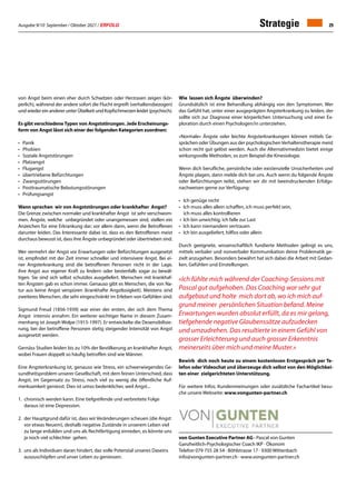 Ausgabe 9/10 September / Oktober 2021 / ERFOLG 29
von Gunten Executive Partner AG · Pascal von Gunten
Ganzheitlich-Psychologischer Coach IKP · Ökonom
Telefon 079 755 28 54 · Böhlstrasse 17 · 9300 Wittenbach
info@vongunten-partner.ch · www.vongunten-partner.ch
von Angst beim einen eher durch Schwitzen oder Herzrasen zeigen (kör-
perlich), während der andere sofort die Flucht ergreift (verhaltensbezogen)
undwiedereinandererunterÜbelkeitundKopfschmerzenleidet(psychisch).
Es gibt verschiedeneTypen von Angststörungen. Jede Erscheinungs-
form von Angst lässt sich einer der folgenden Kategorien zuordnen:
•	Panik
• 	 Phobien
•	 Soziale Angststörungen
•	Platzangst
• 	 Flugangst
•	 übertriebene Befürchtungen
• 	 Zwangsstörungen
•	 Posttraumatische Belastungsstörungen
• 	 Prüfungsangst
Wann sprechen wir von Angststörungen oder krankhafter Angst?
Die Grenze zwischen normaler und krankhafter Angst ist sehr verschwom-
men. Ängste, welche unbegründet oder unangemessen sind, stellen ein
Anzeichen für eine Erkrankung dar; vor allem dann, wenn die Betroffenen
darunter leiden. Das Interessante dabei ist, dass es den Betroffenen meist
durchaus bewusst ist, dass ihre Ängste unbegründet oder übertrieben sind.
Wer vermehrt der Angst vor Erwartungen oder Befürchtungen ausgesetzt
ist, empfindet mit der Zeit immer schneller und intensivere Angst. Bei ei-
ner Angsterkrankung sind die betroffenen Personen nicht in der Lage,
ihre Angst aus eigener Kraft zu lindern oder bestenfalls sogar zu bewäl-
tigen. Sie sind sich selbst schutzlos ausgeliefert. Menschen mit krankhaf-
ten Ängsten gab es schon immer. Genauso gibt es Menschen, die von Na-
tur aus keine Angst verspüren (krankhafte Angstlosigkeit). Meistens sind
zweiteres Menschen, die sehr eingeschränkt im Erleben von Gefühlen sind.
Sigmund Freud (1856-1939) war einer der ersten, der sich dem Thema
Angst intensiv annahm. Ein weiterer wichtiger Name in diesem Zusam-
menhang ist Joseph Wolpe (1915-1997). Er entwickelte die Desensibilisie-
rung, bei der betroffene Personen stetig steigender Intensität von Angst
ausgesetzt werden.
Gernäss Studien leiden bis zu 10% der Bevölkerung an krankhafter Angst,
wobei Frauen doppelt so häufig betroffen sind wie Männer.
Eine Angsterkrankung ist, genauso wie Stress, ein schwerwiegendes Ge-
sundheitsproblem unserer Gesellschaft, mit dem feinen Unterschied, dass
Angst, im Gegensatz zu Stress, noch viel zu wenig die öffentliche Auf-
merksamkeit geniesst. Dies ist umso bedenklicher, weil Angst...
1.	 chronisch werden kann. Eine tiefgreifende und verbreitete Folge
	 daraus ist eine Depression.
2. 	der Hauptgrund dafür ist, dass wir Veränderungen scheuen (die Angst
	 vor etwas Neuem), deshalb negative Zustände in unserem Leben viel
	 zu lange erdulden und uns als Rechtfertigung einreden, es könnte uns
	 ja noch viel schlechter gehen.
3. uns als Individuen daran hindert, das volle Potenzial unseres Daseins
	 auszuschöpfen und unser Leben zu geniessen.
Wie lassen sich Ängste überwinden?
Grundsätzlich ist eine Behandlung abhängig von den Symptomen. Wer
das Gefühl hat, unter einer ausgeprägten Angsterkrankung zu leiden, der
sollte sich zur Diagnose einer körperlichen Untersu­
chung und einer Ex-
ploration durch einen Psychologen/in unterziehen.
«Normale» Ängste oder leichte Angsterkrankungen können mittels Ge-
sprächen oder Übungen aus der psychologischenVerhaltenstherapie meist
schon recht gut gelöst werden. Auch die Alternativmedizin bietet einige
wirkungsvolle Methoden, so zum Beispiel die Kinesiologie.
Wenn dich berufliche, persönliche oder existenzielle Unsicherheiten und
Ängste plagen, dann melde dich bei uns. Auch wenn du folgende Ängste
oder Befürchtungen teilst, stehen wir dir mit beeindruckenden Erfolgs-
nachweisen gerne zur Verfügung:
•	 Ich genüge nicht
•	 Ich muss alles allein schaffen, ich muss perfekt sein,
	 ich muss alles kontrollieren
•	 Ich bin unwichtig, ich falle zur Last
•	 Ich kann niemandem vertrauen
•	 Ich bin ausgeliefert, hilflos oder allein
Durch geeignete, wissenschaftlich fundierte Methoden gelingt es uns,
mittels verbaler und nonverbaler Kommunikation deine Problematik ge-
zielt anzugehen. Besonders bewährt hat sich dabei die Arbeit mit Gedan-
ken, Gefühlen und Einstellungen.
«Ich fühlte mich während der Coaching-Sessions mit
Pascal gut aufgehoben. Das Coaching war sehr gut
aufgebaut und holte mich dort ab, wo ich mich auf-
grund meiner persönlichen Situation befand. Meine
Erwartungen wurden absolut erfüllt, da es mir gelang,
tiefgehende negative Glau­benssätze aufzudecken
und umzudrehen. Das resultierte in einem Gefühl von
grosser Erleichterung und auch grosser Erkenntnis
meinerseits über mich und meine Muster.»
Bewirb dich noch heute zu einem kostenlosen Erstgespräch per Te-
lefon oder Videochat und überzeuge dich selbst von den Möglichkei-
ten einer zielgerichteten Unterstützung.
Für weitere Infos, Kundenmeinungen oder zusätzliche Fachartikel besu-
che unsere Webseite: www.vongunten-partner.ch
Strategie
 