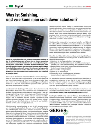 Ausgabe 9/10 September / Oktober 2021 / ERFOLG
36
Haben Sie schon einmal eine SMS auf Ihrem Smartphone erhalten, in
der Sie aufgefordert wurden, auf einen Link zu klicken, um weitere
Informationen zu erhalten? Es könnte sich um eine Zustellungsmit-
teilung eines Online-Shops oder eines Postdienstes handeln oder
um eine Benachrichtigung über eine neue Voicemail. Vielleicht kam
Ihnen die SMS etwas komisch vor, und Sie haben sich gefragt, ob Sie
auf den Link klicken sollen oder nicht. Aber Sie wollten wissen, wo
Ihr Paket ist oder wer eine Nachricht hinterlassen hat, also haben Sie
es trotzdem getan.
Genau das ist der Friseurin und Unternehmerin Loredana Bartels pas-
siert. Sie erhielt eine SMS. Zunächst dachte sie, es sei eine Nachricht
von einem neuen Kunden, der einen Termin vereinbaren wollte, doch
dann erhielt sie eine weitere SMS, die ihr verdächtig vorkam. Trotzdem
klickte sie auf den Link. Nichts schien zu passieren und es gab keine
Voicemail. Das beunruhigte Loredana.
Loredana ist nicht die Einzige. Viele andere Kleinunternehmer und
Angestellte in der Schweiz sind in letzter Zeit Ziel von SMS-Phishing-
Attacken mit dem Namen Flubot geworden. SMS-Phishing – oder an-
ders gesagt Smishing – ist eine Art von Cyberangriff. Dabei werden Sie
dazu verleitet, auf einen Link zu klicken oder eine Malware, einen bös-
artigen Code, zu installieren, der dem Angreifer Zugriff auf Ihr Gerät
oder Ihre sensiblen Daten gibt. Er kann zum Beispiel auf Ihre Kontakt-
liste zugreifen und dann Nachrichten an Ihre Freunde und Geschäfts-
kontakte senden, wobei er vorgibt, Sie zu sein.
Glücklicherweise wusste Loredana, an wen sie sich wenden musste,
um sicherzustellen, dass alles in Ordnung war. Die Security Defender
des GEIGER-Projekts untersuchten Loredanas Smartphone. GEIGER ist
ein von der EU finanziertes Horizon 2020-Innovationsprojekt, das eine
Cybersicherheitslösung für kleine Unternehmen entwickelt. Loredana
nimmt an dem Projekt teil und hilft den Cybersicherheitsexperten, die
Perspektive von Kleinunternehmen zu verstehen. Gemeinsam fanden
sie heraus, dass Loredana ihr Smartphone richtig konfiguriert hatte
und es der Flubot-Malware nicht gelang, sich zu installieren. Die Ein-
stellungen verhinderten, dass Flubot auf die von Loredana empfange-
nen Nachrichten zugreifen und Loredanas Kontaktliste zur weiteren
Verbreitung nutzen konnte. «Bevor ich überprüft habe, ob sich die
Malware auf meinem Telefon installiert hat, hatte ich ein wenig Angst.
Was würden sie mit den von mir gestohlenen Telefonnummern ma-
chen? Was würde mit meinen Kontakten passieren? Es würde mir sehr
leid tun, wenn meine Kunden meinetwegen betroffen wären», sagte
Loredana. «Jetzt, wo ich mehr weiss, möchte ich auch meinen Kunden
helfen, indem ich sie warne. Ich habe meinen Mitarbeitern bereits ge-
raten, nicht auf solche Links zu klicken.»
Wie können Sie wissen, ob Ihr Smartphone betroffen war? Oder ob
Sie selbst gefährdet sind? Wie können Sie verhindern, dass es Cyber-
kriminellen gelingt, durch einen Smishing-Angriff auf Ihr Smartphone
zuzugreifen? Es gibt ein paar einfache Maßnahmen, die Sie ergreifen
können. Prüfen Sie zuallererst, dass keine unbekannten Apps installiert
werden dürfen. iPhones sind immer so konfiguriert. Android-Telefone
bieten diese Einstellung im Menü «Biometrie und Sicherheit».
Wenn Sie eine Flubot-SMS erhalten und auf den Link geklickt haben
und Ihr Telefon die falschen Einstellungen hat, die die Installation un-
bekannter Apps zulassen:
1) 	Aktivieren Sie den Flugmodus Ihres Smartphones.
2) 	Überprüfen Sie alle Online-Dienste, die eine SMS-Anmeldung ver-		
		wenden(Zwei-Faktor-Authentifizierung),dassnichtsBösespassiertist.
3) 	Melden Sie den Vorfall Ihrem lokalen Cybersicherheitszentrum
		(in der Schweiz ist dies die NCSC)
4) 	Sichern Sie Ihre wichtigen Daten.
5) 	Setzen Sie Ihr Telefon zurück.
6) 	Überprüfen Sie die Einstellungen, die verhindern,
		dass unbekannte Apps installiert werden.
«Es wäre wichtig, gewarnt zu werden, wenn ein Angriff wie Flubot im
Umlauf ist, um vorbereitet zu sein. Und da ich kein Cybersecurity-Ex-
perte bin und nicht weiß, wie man mit neuen Bedrohungen umgeht,
wäre es auch beruhigend zu wissen, dass es qualifizierte Unterstüt-
zung gibt, wenn etwas passiert», sagte Loredana.
Möchten Sie, wie Loredana, mehr über digitale Sicherheit erfahren und
wie Sie Ihr Unternehmen schützen können? Dann sollten Sie sich bei
GEIGER https://project.cyber-geiger.eu/news.html anmelden!
Das Projekt «GEIGER» wird unter der Führung der Fachhochschule
Nordwestschweiz FHNW mit Partnern aus der Schweiz, Deutschland,
Frankreich, Italien, der Niederlande, Spanien, England, Rumänien und
Israel durchgeführt. In der Schweiz werden Pilotprojekte mit der Be-
rufsfachschule BBB in Baden und dem Schweizerischen KMU Verband
SKV durchgeführt. Finanziert wird das Projekt über das Europäische
Forschungsprogramm «Horizon 2020».
Was ist Smishing,
und wie kann man sich davor schützen?
This project has received funding from the Europe-
an Union's Horizon 2020 research and innovation
programme under grant agreement No. 883588
(GEIGER). The opinions expressed and arguments
employed herein do not necessarily reflect the offici-
al views of the funding body.
Digital
 