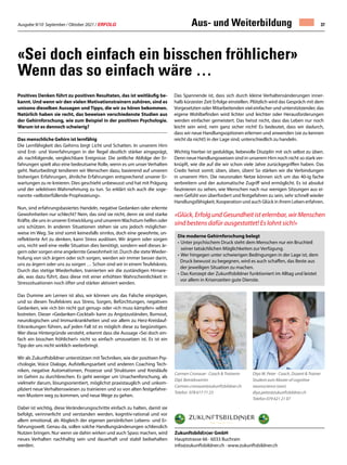 Ausgabe 9/10 September / Oktober 2021 / ERFOLG 37
Positives Denken führt zu positiven Resultaten, das ist weitläufig be-
kannt. Und wenn wir den vielen Motivationstrainern zuhören, sind es
unisono dieselben Aussagen und Tipps, die wir zu hören bekommen.
Natürlich haben sie recht, das beweisen verschiedenste Studien aus
der Gehirnforschung, wie zum Beispiel in der positiven Psychologie.
Warum ist es dennoch schwierig?
Das menschliche Gehirn ist lernfähig
Die Lernfähigkeit des Gehirns birgt Licht und Schatten. In unserem Hirn
sind Erst- und Vorerfahrungen in der Regel deutlich stärker eingeprägt,
als nachfolgende, vergleichbare Ereignisse. Die zeitliche Abfolge der Er-
fahrungen spielt also eine bedeutsame Rolle, wenn es um unser Verhalten
geht. Naturbedingt tendieren wir Menschen dazu, basierend auf unseren
bisherigen Erfahrungen, ähnliche Erfahrungen entsprechend unserer Er-
wartungen zu re-kreieren. Dies geschieht unbewusst und hat mit Prägung
und der selektiven Wahrnehmung zu tun. So erklärt sich auch die soge-
nannte «selbsterfüllende Prophezeiung».
Nun, sind erfahrungsbasiertes Handeln, negative Gedanken oder erlernte
Gewohnheiten nur schlecht? Nein, das sind sie nicht, denn sie sind starke
Kräfte, die uns in unserer Entwicklung und unseremWachstum helfen oder
uns schützen. In anderen Situationen stehen sie uns jedoch möglicher-
weise im Weg. Sie sind somit keinesfalls sinnlos, doch eine gewohnte, un-
reflektierte Art zu denken, kann Stress auslösen. Wir ärgern oder sorgen
uns, nicht weil eine reelle Situation dies benötigt, sondern weil dieses är-
gern oder sorgen eine angelernte Gewohnheit ist. Durch die steteWieder-
holung von sich ärgern oder sich sorgen, werden wir immer besser darin,
uns zu ärgern oder uns zu sorgen … Schon sind wir in einem Teufelskreis.
Durch das stetige Wiederholen, trainierten wir die zuständigen Hirnare-
ale, was dazu führt, dass diese mit einer erhöhten Wahrscheinlichkeit in
Stresssituationen noch öfter und stärker aktiviert werden.
Das Dumme am Lernen ist also, wir können uns das Falsche einprägen,
und so diesen Teufelskreis aus Stress, Sorgen, Befürchtungen, negativen
Gedanken, wie «ich bin nicht gut genug» oder «ich muss kämpfen» selbst
lostreten. Dieser «Gedanken-Cocktail» kann zu Angstzuständen, Burnout,
neurologischen und Immunkrankheiten und vor allem zu Herz-Kreislauf-
Erkrankungen führen, auf jeden Fall ist es möglich diese zu begünstigen.
Wer diese Hintergründe versteht, erkennt dass die Aussage «Sei doch ein-
fach ein bisschen fröhlicher!» nicht so einfach umzusetzen ist. Es ist ein
Tipp der uns nicht wirklich weiterbringt.
Wir als Zukunftsbildner unterstützen mit Techniken, wie der positiven Psy-
chologie, Voice Dialoge, Aufstellungsarbeit und anderen Coaching Tech-
niken, negative Automatismen, Prozesse und Strukturen und Kreisläufe
im Gehirn zu durchbrechen. Es geht weniger um Ursachenforschung, als
vielmehr darum, lösungsorientiert, möglichst praxistauglich und unkom-
pliziert neue Verhaltenswiesen zu trainieren und so von alten festgefahre-
nen Mustern weg zu kommen, und neue Wege zu gehen.
Dabei ist wichtig, diese Veränderungsschritte einfach zu halten, damit sie
befolgt, verinnerlicht und verstanden werden, kognitiv-rational und vor
allem emotional, als Abgleich der eigenen persönlichen Lebens- und Er-
fahrungswelt. Genau da, sollen solche Handlungsänderungen schliesslich
Nutzen bringen. Nur wenn sie dahin wirken und auch Spass machen, wird
neues Verhalten nachhaltig sein und dauerhaft und stabil beibehalten
werden.
«Sei doch einfach ein bisschen fröhlicher»
Wenn das so einfach wäre …
Das Spannende ist, dass sich durch kleine Verhaltensänderungen inner-
halb kürzester Zeit Erfolge einstellen. Plötzlich wird das Gespräch mit dem
Vorgesetzten oder Mitarbeitenden viel einfacher und unterstützender, das
eigene Wohlbefinden wird lichter und leichter oder Herausforderungen
werden einfacher gemeistert. Das heisst nicht, dass das Leben nur noch
leicht sein wird, nein ganz sicher nicht! Es bedeutet, dass wir dadurch,
dass wir neue Handlungsoptionen erlernen und anwenden (sie zu kennen
reicht da nicht!) in der Lage sind, unterschiedlich zu handeln.
Wichtig hierbei ist geduldige, liebevolle Disziplin mit sich selbst zu üben.
Denn neue Handlungsweisen sind in unserem Hirn noch nicht so stark ver-
knüpft, wie die auf die wir schon viele Jahre zurückgegriffen haben. Das
Credo heisst somit; üben, üben, üben! So stärken wir die Verbindungen
in unserem Hirn. Die neuronalen Netze können sich um das 40-ig fache
verbreitern und der automatische Zugriff wird ermöglicht. Es ist absolut
faszinieren zu sehen, wie Menschen nach nur wenigen Sitzungen aus ei-
nem Gefühl von überfordert und festgefahren zu sein, sehr schnell wieder
Handlungsfähigkeit, Kooperation und auch Glück in ihrem Leben erfahren.
Zukunftsbild(n)er GmbH
Hauptstrasse 66 · 6033 Buchrain
info@zukunftsbildner.ch · www.zukunftsbildner.ch
Carmen Cronauer · Coach  Trainerin	
Dipl. Betriebswirtin
Carmen.cronauer@zukunftsbildner.ch
Telefon 078 617 71 23 	
Diya W. Peter · Coach, Dozent  Trainer
Student zum Master of cognitive
neuroscience (aon)
diya.peter@zukunftsbildner.ch
Telefon 079 621 21 07
Die moderne Gehirnforschung belegt
•		Unter psychischem Druck steht dem Menschen nur ein Bruchteil
		seiner tatsächlichen Möglichkeiten zur Verfügung.
•		Wer hingegen unter schwierigen Bedingungen in der Lage ist, dem
	 Druck bewusst zu begegnen, wird es auch schaffen, das Beste aus
	 der jeweiligen Situation zu machen.
•		Das Konzept der Zukunftsbildner funktioniert im Alltag und leistet
	 vor allem in Krisenzeiten gute Dienste.
«Glück, Erfolg und Gesundheit ist erlernbar, wir Menschen
sind bestens dafür ausgestattet! Es lohnt sich!»
Aus- und Weiterbildung
 