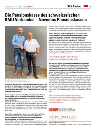 Ausgabe 9/10 September / Oktober 2021 / ERFOLG 7
Die Pensionskasse des schweizerischen
KMU Verbandes – Noventus Pensionskassen
Selbständig sein heisst auch selbständig vorsorgen. Warum sich Hu-
bert Boog als Selbständigerwerbender für eine Vorsorgelösung bei
den Noventus Pensionskassen entschieden hat und was seine Vision
als selbständiger Partner der Firma KundenMagnet® ist, hat er uns
bei einem Treffen verraten.
Hubert Boog, Sie sind bei KundenMagnet® selbständiger Partner.
Für die Kunden sind Sie der professionelle Partner für Verkauf
und Kundenumgang. Wieso punkten Sie mit Ihrer Dienstleistung
bei der Kundschaft?
Mit dem KundenMagnet-Franchising habe ich ein System, welches es mir
ermöglicht meine Fähigkeiten, in einer strukturierten Verkaufsschulung
an meine Kunden weiterzugeben. Da wir ein System haben, welches die
Systematik des Verkaufes abbildet und so Branchenunabhängig einge-
setzt wird, sind wir auf den Menschen fokussiert – warum reagiert welcher
Mensch wie?
Sie sind überzeugt, dass sich Unternehmer oder Führungskräfte,
insofern diese mehr Umsatz erzielen wollen, sich für Sie als
Partner entscheiden sollten und nicht für einen Mitbewerber.
Was unterscheidet Sie von Ihren Mitbewerbern?
Auf jeden Fall. Mit dem strukturierten Verkaufsprozess haben wir einen
einzigartenVerkaufsvorteil, welcher sehr stark in derWaagschale liegt und
er gibt uns die Chance uns ganz klar von unseren Mitbewerbern zu diffe-
Noventus Pensionskassen
Grundstrasse 18 · 6343 Rotkreuz ·Tel. +41 41 798 11 77 · www.noventus.ch
SKV Partner
renzieren. Weiter kann ich, meine Erfahrung der letzten 30 Jahren im In-
terview mit dem System trainieren, welches es auch schon seit 15 Jahren
im Markt gibt und ich auch selbst über Jahre erfolgreich angewendet habe.
	
Auf der Homepage von KundenMagnet® sind bemerkenswerte
Firmen aufgeführt welche als Referenzen einen starken Eindruck
hinterlassen. An welche Zielgruppe mit potentiellen Kunden
möchten Sie sich in diesem Interview hier in der Zeitschrift
«ERFOLG» vom Schweizerischen KMU Verband, empfehlen?
Sehr gerne richten wir uns an die Kunden, welche mit weniger Rabatt und
mehr Deckungsbeitrag ihr Geschäft weiterentwickeln wollen. Es sind vor
allem die Unternehmer, welche realisiert haben, dass das beste Team nur
dann sich weiterentwickeln kann, wenn dieses immer wieder trainiert, so
wie alle spitzen Athleten dies auch tun. Nur durch permanentes Training
können wir unsere Fähigkeiten verbessern und so auch beim Kunden ei-
nen erfolgreicheren Abschluss erreichen.
«Das KundenMagnet® System steht für
modernen und strukturierten Verkauf»
Seit Juni 2020 können sich Selbständigerwerbende ohne eigenes
Personal innerhalb des Rahmenvertrages zwischen dem Schweizer-
ischen KMU Verband und Noventus für Risikoleistungen und Spar-
beiträge versichern lassen. Sie haben sich bei Ihrer persönlichen
Vorsorgelösung für die Noventus Pensionskassen Zusatzvorsorge
Lösung entschieden! Wieso vertrauen Sie persönlich auf diese
Vorsorgelösung bei Noventus?
Gerade ich als Verkaufstrainer, welcher die Abläufe und Mechanismen des
Verkaufes analysiert hat, weiss, dass das Primär über das Vertrauen ver-
kauft wird. Ja, das Produkt macht mir einen sehr guten Eindruck. Es ist ge-
setzeskonform aufgestellt und scheint auch langfristig die nötige Sicher-
heit abzubilden. Mir hat aber primär Bruno Schenk das Vertrauen gege-
ben, dass ich bei ihm richtig bin. Er hat mir mit seiner Art gezeigt, dass
er sich für mich und mein Wohl einsetzt. Ich vertraue ihm, dass er mir, für
meine Bedürfnisse, das beste Produkt angeboten hat. Er konnte mir glaub-
haft machen, dass er der Fachspezialist ist und ich mich auf Ihn verlassen
kann.
Wenn Sie mehr Informationen über unsere
Vorsorgelösungen für Selbständigerwerbende
erhalten möchten, freuen wir uns auf eine
Kontaktaufnahme.
Bruno Schenk, Noventus Pensionskassen (r.)
im Interview mit Hubert Boog, KundenMagnet® (l.)
 