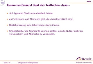 Zusammenfassend lässt sich festhalten, dass… Fazit Erfolgsfaktor Bestellprozess sich typische Strukturen etabliert haben. es Funktionen und Elemente gibt, die charakteristisch sind. Bestellprozesse sich daher heute stark ähneln. Shopbetreiber die Standards kennen sollten, um die Nutzer nicht zu verunsichern und Abbrüche zu vermeiden. 