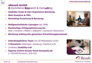 eResult GmbH E - Commerce   Res earch   & Cons ult ing Usability-Tests & User Experience-Beratung Web Analytics & CRO Marketing-Forschung & Beratung Maßgeschneiderte Lösungen  seit 2000 Nachhaltige Erfolgsoptimierung für Web | Intranet | Mobile | Software | Consumer Electronics Beratung entlang des gesamten Entwicklungsprozesses Interdisziplinäres Team  von 20 Mitarbeiter/-innen 3 Standorte:  Göttingen, Hamburg, Frankfurt a.M. (mobiles)  Usability-Lab  Eigenes Online-Access Panel bonopolis.de (> 60.000 Personen, D-A-CH) Unternehmensvorstellung Erfolgsfaktor Bestellprozess 