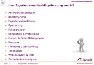 User Experience und Usability-Beratung von A-Z Anforderungsanalysen Benchmarking Expertenevaluationen Eyetracking  Fokusgruppen Konzeption & Prototyping Online- & Panel-Befragungen Personas (Remote) Usability-Tests Tagebücher Web Analytics & CRO Zufriedenheitsanalysen Unternehmensvorstellung Erfolgsfaktor Bestellprozess 