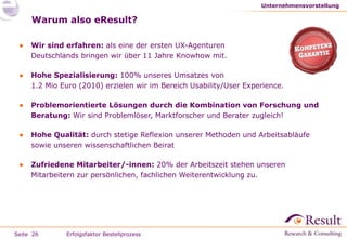 Warum also eResult? Wir sind erfahren:  als eine der ersten UX-Agenturen Deutschlands bringen wir über 11 Jahre Knowhow mit. Hohe Spezialisierung:  100% unseres Umsatzes von 1.2 Mio Euro (2010) erzielen wir im Bereich Usability/User Experience. Problemorientierte Lösungen durch die Kombination von Forschung und Beratung:  Wir sind Problemlöser, Marktforscher und Berater zugleich! Hohe Qualität:  durch stetige Reflexion unserer Methoden und Arbeitsabläufe sowie unseren wissenschaftlichen Beirat Zufriedene Mitarbeiter/-innen:  20% der Arbeitszeit stehen unseren Mitarbeitern zur persönlichen, fachlichen Weiterentwicklung zu. Unternehmensvorstellung Erfolgsfaktor Bestellprozess 