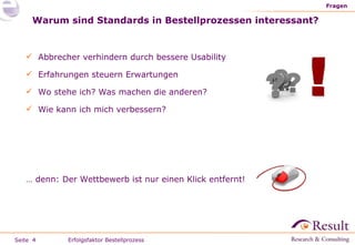 Warum sind Standards in Bestellprozessen interessant? Fragen Erfolgsfaktor Bestellprozess Abbrecher verhindern durch bessere Usability Erfahrungen steuern Erwartungen Wo stehe ich? Was machen die anderen?  Wie kann ich mich verbessern? …  denn: Der Wettbewerb ist nur einen Klick entfernt! 