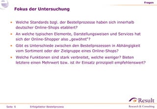 Fokus der Untersuchung Fragen Erfolgsfaktor Bestellprozess Welche Standards bzgl. der Bestellprozesse haben sich innerhalb deutscher Online-Shops etabliert? An welche typischen Elemente, Darstellungsweisen und Services hat sich der Online-Shopper also „gewöhnt“? Gibt es Unterschiede zwischen den Bestellprozessen in Abhängigkeit vom Sortiment oder der Zielgruppe eines Online-Shops? Welche Funktionen sind stark verbreitet, welche weniger? Bieten letztere einen Mehrwert bzw. ist ihr Einsatz prinzipiell empfehlenswert? 