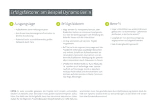Erfolgsfaktoren am Beispiel Dynamo Berlin

1   Ausgangslage                                       2    Erfolgsfaktoren                                      3   Benefit
    • Fußballverein, keine Hilfsorganisation                • Blogs werden für Transparenz benutzt, über             • Sogar Unterstützer aus anderen Vereinen
                                                              Anekdoten bleiben sie interessant und persön-            gewonnen. Fan-Kommentar: “Getrennt in
    • Kein Know-How, keine eigene Infrastruktur zu
                                                              lich, über die Danksagungen nach Erfüllung des           den Farben, in der Sache vereint!“
      (Online-)Fundraising
                                                              Bedarfes freuen sich die Unterstützer                  • Long Tail der Fans konnte punktgenau
    • Potential: Leicht zu mobilisierendes, großes
                                                            • Im Blog wird direkt auf nächstes Projekt                 angesprochen und abgeholt werden
      Netzwerk durch Fans
                                                              hingewiesen.                                           • Viele Kinder glücklich gemacht!
                                                            • Auf Startseite der eigenen Homepage wird das
                                                              Projekt mit betterplace.org-Widget beworben
                                                              und verlinkt: Schafft von Aufmerksamkeit bei
                                                              Fans, Gästen, Sponsoren, Journalisten und an-
                                                              deren Multiplikatoren. Beteiligung der (potenti-
                                                              ellen) Unterstützer durch Diskussion im Forum
                                                            • SPREAD THE WORD! Nicht nur Rund-Mails, etc:
                                                              PV´s stellten auch Textvorlage eines Spende-
                                                              naufrufs auf Homepage bereit, so dass Fans
                                                              mit Copy-Paste selbst und ohne Aufwand zum
                                                              Spenden aufrufen konnten in Mails, Communi-
                                                              ties, Blogs, Messenger.




KriTiK: Es wäre sinnvoller gewesen, die Projekte nicht einzeln aufzustellen,      anschreiben muss. Das geschähe dann durch betterplace.org-System-Mails. Im
sondern als Bedarfe unter dem Dach eines großen Dynamo-Projektes aufzu-           Falle von Dynamo ist diese Kritik zu vernachlässigen, da der Verein mit seinen
listen. Das hätte den Vorteil gehabt, dass man die einmal akquirierten Unter-     Fans eine Sonderrolle einnimmt.
stützer für die folgenden Projekte bzw. dann Bedarfe behält und nicht stets neu
 