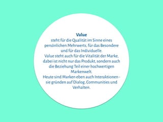 Value
steht für die Qualität im Sinne eines
persönlichen Mehrwerts,für das Besondere
und für das Individuelle.
Value steht auch für die Vitalität der Marke,
dabei ist nicht nur das Produkt,sondern auch
die Beziehung Teil einer hochwertigen
Markenwelt.
Heute sind Marken eben auch Interaktionen-
sie gründen auf Dialog,Communities und
Verhalten.
 