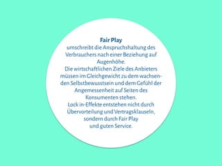 Fair Play
umschreibt die Anspruchshaltung des
Verbrauchers nach einer Beziehung auf
Augenhöhe.
Die wirtschaftlichen Ziele des Anbieters
müssen im Gleichgewicht zu dem wachsen-
den Selbstbewusstsein und dem Gefühl der
Angemessenheit auf Seiten des
Konsumenten stehen.
Lock in-Effekte entstehen nicht durch
Übervorteilung und Vertragsklauseln,
sondern durch Fair Play
und guten Service.
 