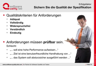 www.software-quality-lab.com | Ihr Partner für Software Qualität und Testen
Sichern Sie die Qualität der Spezifikation
Erfolgsfaktor
 Qualitätskriterien für Anforderungen
 Adäquat
 Vollständig
 Widerspruchsfrei
 Verständlich
 Eindeutig
 Anforderungen müssen prüfbar sein.
Schlecht:
 „... soll eine hohe Performance aufweisen...“
 „... Ziel ist eine benutzerfreundliche Handhabung von ...“
 „... das System soll absturzsicher ausgeführt werden ...“
| Folie 13
 