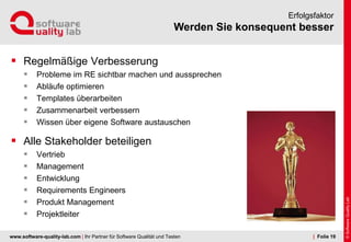 www.software-quality-lab.com | Ihr Partner für Software Qualität und Testen
Werden Sie konsequent besser
Erfolgsfaktor
 Regelmäßige Verbesserung
 Probleme im RE sichtbar machen und aussprechen
 Abläufe optimieren
 Templates überarbeiten
 Zusammenarbeit verbessern
 Wissen über eigene Software austauschen
 Alle Stakeholder beteiligen
 Vertrieb
 Management
 Entwicklung
 Requirements Engineers
 Produkt Management
 Projektleiter
| Folie 19
 