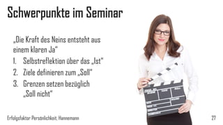 Schwerpunkte im Seminar
„Die Kraft des Neins entsteht aus
einem klaren Ja“
1. Selbstreflektion über das „Ist“
2. Ziele definieren zum „Soll“
3. Grenzen setzen bezüglich
„Soll nicht“
Erfolgsfaktor Persönlichkeit, Hannemann 27
 