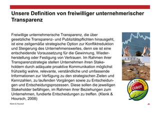 Unsere Definition von freiwilliger unternehmerischer
 Transparenz

 Freiwillige unternehmerische Transparenz, die über
 gesetzliche Transparenz- und Publizitätspflichten hinausgeht,
 ist eine zeitgemäße strategische Option zur Konfliktreduktion
 und Steigerung des Unternehmenswertes, denn sie ist eine
 entscheidende Voraussetzung für die Gewinnung, Wieder-
 herstellung oder Festigung von Vertrauen. Im Rahmen ihrer
 Transparenzstrategie stellen Unternehmen ihren Stake-
 holdern durch adäquate proaktive Kommunikation möglichst
 frühzeitig wahre, relevante, verständliche und umfassende
 Informationen zur Verfügung zu den strategischen Zielen und
 Kennzahlen, zu laufenden Vorgängen sowie zu Entscheidun-
 gen und Entscheidungsprozessen. Diese sollen die jeweiligen
 Stakeholder befähigen, im Rahmen ihrer Beziehungen zum
 Unternehmen, fundierte Entscheidungen zu treffen. (Klenk &
 Hoursch, 2008)
Klenk & Hoursch                                                  ‹#›
 