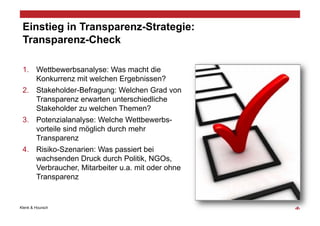 Einstieg in Transparenz-Strategie:
 Transparenz-Check

 1.  Wettbewerbsanalyse: Was macht die
     Konkurrenz mit welchen Ergebnissen?
 2.  Stakeholder-Befragung: Welchen Grad von
     Transparenz erwarten unterschiedliche
     Stakeholder zu welchen Themen?
 3.  Potenzialanalyse: Welche Wettbewerbs-
     vorteile sind möglich durch mehr
     Transparenz
 4.  Risiko-Szenarien: Was passiert bei
     wachsenden Druck durch Politik, NGOs,
     Verbraucher, Mitarbeiter u.a. mit oder ohne
     Transparenz


Klenk & Hoursch                                    ‹#›
 