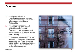 Essenzen


 1.  Transparenzdruck auf
     Unternehmen nimmt weiter zu –
     Intransparenz wird zum
     Risikofaktor
 2.  Freiwillige Transparenz ist
     strategische Option zur
     Gewinnung von Vertrauen und
     Reputationsmanagement (Mittel
     zum Zweck)
 3.  Corporate Communications plant
     und setzt Transparenzstrategien
     nachhaltig um – und leistet so
     einen Beitrag zur Steigerung des
     Unternehmenswertes
Klenk & Hoursch                         ‹#›
 
