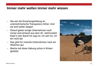 Immer mehr wollen immer mehr wissen


 –  Nie war die Erwartungshaltung an
    unternehmerische Transparenz höher. Und
    sie wird weiter steigen
 –  Darauf geben einige Unternehmen noch
    immer eine Antwort aus dem 20. Jahrhundert:
    Kopf in den Sand! Ich sag nix, ich seh nix, ich
    bin nicht da!
 –  Das geht für manche Unternehmen noch ein
    Weilchen gut
 –  Mache hat diese Haltung schon in Krisen
    gestützt




Klenk & Hoursch                                       ‹#›
 