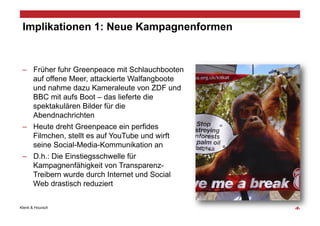 Implikationen 1: Neue Kampagnenformen


 –  Früher fuhr Greenpeace mit Schlauchbooten
    auf offene Meer, attackierte Walfangboote
    und nahme dazu Kameraleute von ZDF und
    BBC mit aufs Boot – das lieferte die
    spektakulären Bilder für die
    Abendnachrichten
 –  Heute dreht Greenpeace ein perfides
    Filmchen, stellt es auf YouTube und wirft
    seine Social-Media-Kommunikation an
 –  D.h.: Die Einstiegsschwelle für
    Kampagnenfähigkeit von Transparenz-
    Treibern wurde durch Internet und Social
    Web drastisch reduziert


Klenk & Hoursch                                 ‹#›
 