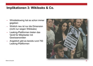 Implikationen 3: Wikileaks & Co.


 –  Whistleblowing hat es schon immer
    gegeben
 –  Wirklich neu ist nur die Dimension
    (nicht nur wegen Wikileaks)
 –  Leaking-Plattformen bieten das
    Ventil für Mitarbeiter mit
    Gewissensnöten
 –  Angeblich gibt es bereits rund 750
    Leaking-Plattformen




Klenk & Hoursch                          ‹#›
 