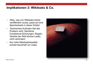Implikationen 3: Wikileaks & Co.


 –  Alles, was von Wikileaks bisher
    veröffentlich wurde, passt auf eine
    Speicherkarte in dieser Größe!
 –  Technisches Aufrüsten löst das
    Problem nicht. Sämtliche
    Compliance-Schulungen, Regeln,
    Verbote der Welt können Leaks
    nicht verhindern
 –  Nur hohe Mitarbeiterloyalität
    schützt dauerhaft vor Leaks




Klenk & Hoursch                           ‹#›
 