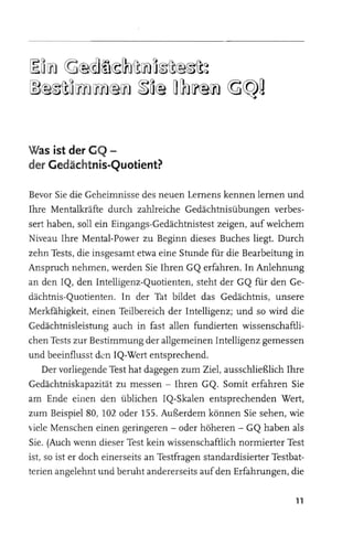 ~o [n} ~@@]~~~i![n} a~i!@~i!~
~@~i!o~~@[n} ~O@ O~ [f@[n} ~~g



Was ist der GQ -
der Gedächtnis-Quotient?

Bevor Sie die Geheimnisse des neuen Lernens kennen lernen und
Ihre Mentalkräfte durch zahlreiche Gedächtnisübungen verbes­
sert haben, soll ein Eingangs-Gedächtnistest zeigen, auf welchem
Niveau Ihre Mental-Power zu Beginn dieses Buches liegt. Durch
zehn Tests, die insgesamt etwa eine Stunde für die Bearbeitung in
Anspruch nehmen, werden Sie Ihren GQ erfahren. In Anlehnung
an den IQ, den Intelligenz-Quotienten, steht der GQ für den Ge­
dächtnis-Quotienten. In der Tat bildet das Gedächtnis, unsere
Merkfahigkeit, einen Teilbereich der Intelligenz; und so wird die
Gedächtnisleistung auch in fast allen fundierten wissenschaftli­
chen Tests zur Bestimmung der allgemeinen Intelligenz gemessen
und beeinflusst den IQ-Wert entsprechend.
    Der vorliegende Test hat dagegen zum Ziel, ausschließlich Ihre
Gedächtniskapazität zu messen - Ihren GQ. Somit erfahren Sie
am Ende einen den üblichen IQ-Skalen entsprechenden Wert,
zum Beispiel 80, 102 oder 155. Außerdem können Sie sehen, wie
viele Menschen einen geringeren - oder höheren - GQ haben als
Sie. (Auch wenn dieser Test kein wissenschaftlich normierter Test
ist, so ist er doch einerseits an Testfragen standardisierter Testbat­
terien angelehnt und beruht andererseits auf den Erfahrungen, die

                                                                   11
 