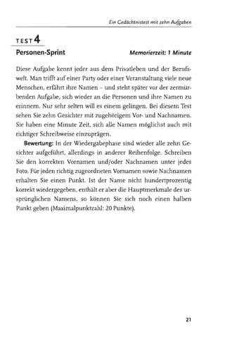 Ein Gedächtnistest mit zehn AU.fI!Qi!1en


TEST4
Personen-Sprint                                  Memor;erzeit: 1 Minute


                                                                        neue

                    ,,,,,c.ru>?   an die Personen                Namen zu
                          will es einem gelingen. Bei diesem
                              zugehörigem Vor- und
                                   alle Namen möglichst auch

                                    sind wieder alle zehn
                           in anderer Reihenfolge. Schreiben
                  Vornamen und/oder Nachnamen unter jedes
                                Vornamen sowie Nachnamen
erhalten Sie                   Name nicht hundertprozentig
korrekt                               Hauptmerkmale des ur­
sprunglichen                              noch einen halben
Punkt geben                      Punkte).




                                                                            21
 
