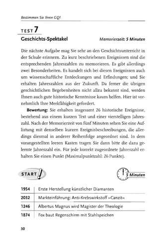 Bestimmen Sie Ihren GQ!


TEST    7
Gesch ichts-Spektakel                     M emorierzeit: 5 Minuten


Die nächste Aufgabe mag Sie sehr an den Geschichtsunterricht in
der Schule erinnern. Zu kurz beschriebenen Ereignissen sind die
entsprechenden Jahreszahlen zu memorieren. Es gibt allerdings
zwei Besonderheiten. Es handelt sich bei diesen Ereignissen auch
um wissenschaftliche Entdeckungen und Erfindungen; und Sie
erhalten Jahreszahlen aus der Zukunft. Da ferner die übrigen
geschichtlichen Begebenheiten nicht allzu bekannt sind, werden
Ihnen auch gute historische Kenntnisse kaum helfen. Hier ist vor­
nehmlich Ihre Merkfahigkeit gefordert.
     Bewertung: Sie erhalten insgesamt 26 historische Ereignisse,
bestehend aus einem kurzen Text und einer vierstelligen Jahres­
zahl. Nach der Memorierzeit von fünf Minuten sehen Sie eine Auf­
listung mit denselben kurzen Ereignisbeschreibungen, die aller­
dings diesmal in anderer Reihenfolge angeordnet sind. In dem
vorangestellten leeren Kasten tragen Sie dann bitte die dazu ge­
lernte Jahreszahl ein. Für jede korrekt zugeordnete Jahreszahl er­
halten Sie einen Punkt (Maximalpunktzahl: 26 Punkte) .



START     g

1954    I Erste Herstellung künstlicher Diamanten

2032    I Markteinführung: Anti-Krebswirkstoff »Canzit«
1246    I Albertus Magnus wird Magister der Theologie
1874    I Fox baut Regenschirm mit Stahlspeichen


30
 