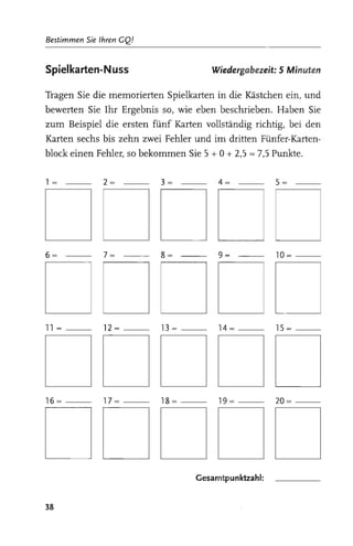 Bestimmen Sie Ihren GQ!


Spielkarten-N uss                      Wiedergabezeit: 5 Minuten

Tragen Sie die memorierten Spielkarten in die Kästchen ein, und
bewerten Sie Ihr Ergebnis so, wie eben beschrieben. Haben Sie
zum Beispiel die ersten fünf Karten vollständig richtig, bei den
Karten sechs bis zehn zwei Fehler und im dritten Fünfer-Karten­
block einen Fehler, so bekommen Sie 5 + 0 + 2,5   =   7,5 Punkte.

1= -           2=   -      3= -          4=   -           5= ­




DDDDC
6=   -         7=   -      8=   -        9= -             10=­
                                                                    

DDDDC
11=-          12=-        13=-           14=-             15=­
                                                                    

DDDDD
16=-          17=-        18=-           19=-             20=­
                                                                    

DDDDD                               Gesamtpunktzahl:
                                                                    

38
 