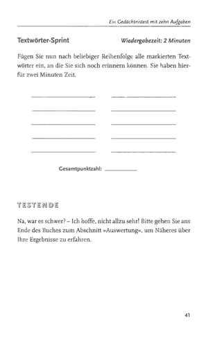 Eit/ Gedächtnistest mit zehn Aufgaben


Textwörter-Sprint                        Wiedergabezeit: 2 Minuten

Fügen Sie nun nach beliebiger Reihenfolge alle markierten Text­
wörter ein, an die Sie sich noch erinnern können, Sie haben hier­
für zwei Minuten Zeit.




                Gesamtpunktzahl: _ _ _ __




Na, war es schwer? - Ich hoffe, nicht allzu sehr! Bitte gehen Sie ans
Ende des Buches zum Abschnitt »Auswertung«, um Näheres über
Ihre Ergebnisse zu erfahren .




                                                                      41
 