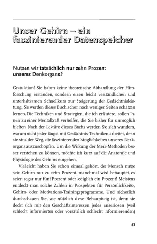 [!JJ ~ ~@[? ~@~ ~ [?~ =- @~ ~
~~~~ ~ ~@[f@~@]@[? [Q)~~@~~[fJ@~~~@[?


Nutzen w ir tatsächlich nur zehn Prozent
unseres Denkorgans?

Gratulation! Sie haben keine theoretische Abhandlung der Hirn­
forschung erstanden, sondern einen leicht verständlichen und
unterhaltsamen Schnellkurs zur Steigerung der Gedächtnisleis­
tung. Sie werden dieses Buch schon nach wenigen Seiten schätzen
lernen. Die Techniken und Strategien, die ich erläutere, sollen Ih­
nen zu einer Mentalkraft verhelfen, die Sie bisher für unmöglich
hielten. Nach der Lektüre dieses Buchs werden Sie sich wundem,
warum nicht jeder längst mit Gedächtnis-Techniken arbeitet, denn
sie sind der Weg, die faszinierenden Möglichkeiten unseres Denk­
organs auszuschöpfen. Um die Wirkung der Merk-Methoden bes­
ser verstehen zu können, möchte ich kurz auf die Anatomie und
Physiologie des Gehirns eingehen.
    Vielleicht haben Sie schon einmal gehört, der Mensch nutze
sein Gehirn nur zu zehn Prozent, manchmal wird behauptet, es
seien sogar nur fünf Prozent oder lediglich ein Prozent! Meistens
entdeckt man solche Zahlen in Prospekten für Persönlichkeits-,
Gehirn- oder Motivations-Trainingsprogramme. Und sicherlich
durchschauen Sie, wie nützlich diese Behauptung ist, denn sie
deckt sich mit den Geschäftsinteressen jedes unseriösen (weil
schlecht informierten oder vorsätzlich schlecht informierenden)

                                                                43
 