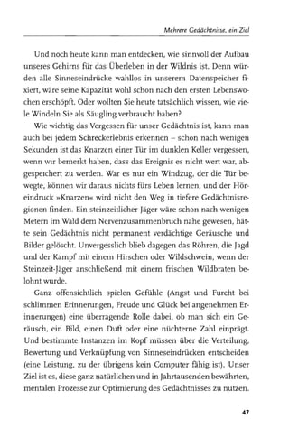 Mehrere Gedächtnisse, ein Ziel


   Und noch heute kann man entdecken, wie sinnvoll der Aufbau
unseres Gehirns für das Überleben in der Wildnis ist. Denn wür­
den alle Sinneseindrücke wahllos in unserem Datenspeicher fi­
xiert, wäre seine Kapazität wohl schon nach den ersten Lebenswo­
chen erschöpft. Oder wollten Sie heute tatsächlich wissen, wie vie­
le Windeln Sie als Säugling verbraucht haben?
   Wie wichtig das Vergessen für unser Gedächtnis ist, kann man
auch bei jedem Schreckerlebnis erkennen - schon nach wenigen
Sekunden ist das Knarzen einer Tür im dunklen Keller vergessen,
wenn wir bemerkt haben, dass das Ereignis es nicht wert war, ab­
gespeIchert zu werden. War es nur ein Windzug, der die Tür be­
wegte, können wir daraus nichts fürs Leben lernen, und der Hör­
eindruck »Knarzen« wird nicht den Weg in tiefere Gedächtnisre­
gionen finden. Ein steinzeitlicher Jäger wäre schon nach wenigen
Metern im Wald dem Nervenzusammenbruch nahe gewesen, hät­
te sein Gedächtnis nicht permanent verdächtige Geräusche und
Bilder gelöscht. Unvergesslich blieb dagegen das Röhren, die Jagd
und der Kampf mit einem Hirschen oder Wildschwein, wenn der
Steinzeit-Jäger anschließend mit einem frischen Wildbraten be­
lohnt wurde.
   Ganz offensichtlich spielen Gefühle (Angst und Furcht bei
schlimmen Erinnerungen, Freude und Glück bei angenehmen Er­
innerungen) eine überragende Rolle dabei, ob man sich ein Ge­
räusch, ein Bild, einen Dutt oder eine nüchterne Zahl einprägt.
Und bestimmte Instanzen im Kopf müssen über die Verteilung,
Bewertung und Verknüpfung von Sinneseindrücken entscheiden
(eine Leistung, zu der übrigens kein Computer fahig ist). Unser
Ziel ist es, diese ganz natürlichen und in Jahrtausenden bewährten,
mentalen Prozesse zur Optimierung des Gedächtnisses zu nutzen.

                                                                    47
 