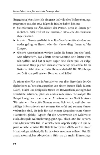 Unser Gehirn - ein faszinierender Datenspeicher


Begegnung löst sicherlich ein ganz individuelles Wahrnehmungs­
programm aus, das etwa folgende Inhalte haben könnte:
~ Sie erkennen die Ähnlichkeit der Person, denn in Ihrem per­
   sönlichen Bildarchiv ist die markante Silhouette des Italieners
   abgespeichert.
~ Aus dem Namensgedächtnis wollen Sie »Pavarotti« abrufen, ent­
   weder gelingt es Ihnen, oder der Name »liegt Ihnen auf der
   Zunge«.
~ Weitere Assoziationen werden wach: Sie hören ihn eine Verdi­

   Arie schmettern, das Vibrato seiner Stimme, sein letzter Fern­
   seh-Auftritt, und hat er nicht sogar eine Platte mit U2 aufge­
   nommen? Dazu gesellen sich abschweifende Gedanken: Ist die
   Toskana nicht eine herrliche Reiselandschaft? Die Weinberge,
   der Duft von gedünsteten Tomaten und Salbei.

So stürzt eine Flut von Informationen aus allen Bereichen des Ge­
dächtnisses auf uns ein, ausgelöst von einem kurzen Blick. Fakten,
Daten, Bilder und Ereignisse treten ins Bewusstsein, die irgendwo
verschüttet schienen, plötzlich sind sie miteinander verknüpft. Das
Beispiel zeigt auch viel von der Arbeitsweise des Gedächtnisses:
Wir erinnern Pavarottis Namen vermutlich leicht, weil eben un­
zählige Informationen mit seinem Konterfei und seinem Namen
verbunden sind, die jede für sich einem Wegweiser zum Namen
»Pavarotti« gleicht. Typisch für die Arbeitsweise des Gehirns ist
auch, dass jede Wahrnehmung, ganz egal, ob es »Die drei Tenöre«
sind oder ein roter Ball, in verschiedene Aspekte aufgeteilt und se­
parat verarbeitet wird: Die Detailinformation »Ball« wird in einem
Hirnareal gespeichert, die Farbe »Rot« an einem anderen Ort. Ein
assoziationsreiches Abspeichern führt so zu mehr Erinnerungs­

50
 