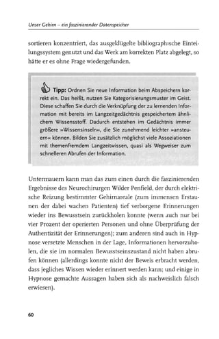 Unser Gehirn - ein faszinierender Datenspeicher


sortieren konzentriert, das ausgeklügelte bibliographIsche Eintei­
lungssystem genutzt und das Werk am korrekten Platz abgelegt, so
hätte er es ohne Frage wiedergefunden.



     ~ Tipp: Ordnen Sie neue Information beim Abspeichern kor-
     rekt ein. Das heißt, nutzen Sie Kategorisierungsmuster im Geist.
     Diese schaffen Sie durch die Verknüpfung der zu lernenden Infor-
     mation mit bereits im Langzeitgedächtnis gespeichertem ähnli-
     chem Wissensstoff. Dadurch entstehen im Gedächtnis immer
     größere »Wissensinseln«, die Sie zunehmend leichter »ansteu-
     ern« können. Bilden Sie zusätzlich möglichst viele Assoziationen
     mit themenfremdem Langzeitwissen, quasi als Wegweiser zum
     schnelleren Abrufen der Information.




Untermauern kann man das zum einen durch die faszinierenden
Ergebnisse des Neurochirurgen Wilder Penfield, der durch elektri­
sche Reizung bestimmter Gehirnareale (zum immensen Erstau­
nen der dabei wachen Patienten) tief verborgene Erinnerungen
wieder ins Bewusstsein zurückholen konnte (wenn auch nur bei
vier Prozent der operierten Personen und ohne Überprüfung der
Authentizität der Erinnerungen); zum anderen sind auch in Hyp­
nose versetzte Menschen in der Lage, Informationen hervorzuho­
len, die sie im normalen Bewusstseinszustand nicht haben abru­
fen können (allerdings konnte nicht der Beweis erbracht werden,
dass jegliches Wissen wieder erinnert werden kann; und einige in
Hypnose gemachte Aussagen haben sich als nachweislich falsch
erwiesen).



60
 