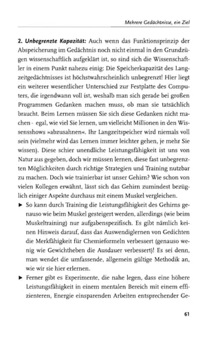 Mehrere Gedächtnisse, ein Ziel


2. Unbegrenzte Kapazität: Auch wenn das Funktionsprinzip der
Abspeicherung im Gedächtnis noch nicht einmal in den Grundzü­
gen wissenschaftlich aufgeklärt ist, so sind sich die Wissenschaft­
ler in einem Punkt nahezu einig: Die Speicherkapazität des Lang­
zeitgedächtnisses ist höchstwahrscheinlich unbegrenzt! Hier liegt
ein weiterer wesentlicher Unterschied zur Festplatte des Compu­
ters, die irgendwann voll ist, weshalb man sich gerade bei großen
Programmen Gedanken machen muss, ob man sie tatsächlich
braucht. Beim Lernen müssen Sie sich diese Gedanken nicht ma­
chen - egal, wie viel Sie lernen, um vielleicht Millionen in den Wis­
sensshows »abzusahnen«. Ihr Langzeitspeicher wird niemals voll
sein (vielmehr wird das Lernen immer leichter gehen, je mehr Sie
wissen). Diese schier unendliche Leistungsfähigkeit ist uns von
Natur aus gegeben, doch wir müssen lernen, diese fast unbegrenz­
ten Möglichkeiten durch richtige Strategien und Training nutzbar
zu machen. Doch wie trainierbar ist unser Gehirn? Wie schon von
vielen Kollegen erwähnt, lässt sich das Gehirn zumindest bezüg­
lich einiger Aspekte durchaus mit einem Muskel vergleichen.
~ So kann durch Training die Leistungsfähigkeit des Gehirns ge­
    nauso wie beim Muskel gesteigert werden, allerdings (wie beim
    Muskeltraining) nur aufgabenspezifisch. Es gibt nämlich kei­
    nen Hinweis darauf, dass das Auswendiglernen von Gedichten
    die Merkfähigkeit für Chemieformeln verbessert (genauso we­
    nig wie Gewichtheben die Ausdauer verbessert)! Es sei denn,
    man wendet die umfassende, allgemein gültige Methodik an,
    wie wir sie hier erlernen.
~ Ferner gibt es Experimente, die nahe legen, dass eine höhere
    Leistungsfähigkeit in einem mentalen Bereich mit einem effi­
    zienteren, Energie einsparenden Arbeiten entsprechender Ge­

                                                                      61
 