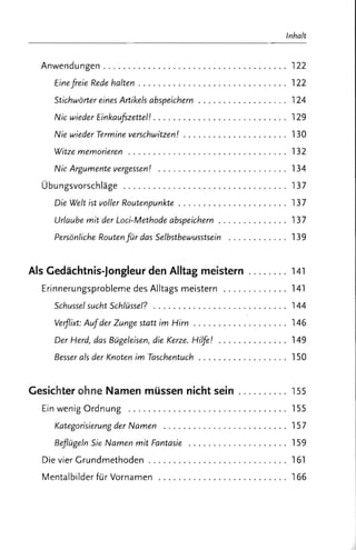 Inhalt


  Anwendungen ................. . . .. ... . . . .......... 122
     Eine fre ie Rede halten . . . . . . . . . . . . . . . . . . . . . . . . . . . . .. 122
     Stichwörter eines Artikels abspeichern . . . . . . . . . . . . . . . . .. 124
     Nie wieder EinkauJszettel! . ... ... . .......... . . ... .. . . 129
     Nie wieder Termine verschwitzen! . ....... ........... . . 130
     Witze memorieren .......... ..... ............. . ... 132
     Nie Argumente vergessen! .. . ... .. .................. 134
  Übungsvorschläge ... . .. .. . . . .. .. .. ................ 137
     Die Welt ist voller Routenpunkte . . . . . . . . . . . . . . . . . . . . .. 137
     Urlaube mit der Loci-Methode abspeichern . . . . . . . . . . . . .. 137
     Persönliche Routen fur das Selbstbewusstsein . .. .. .. . . ... 13 9 



Als Gedächtnis-Jongleur den Alltag meistern ..... . . . 141
  Erinnerungsprobleme des Alltags meistern ....... . ..... 141
     Schussel sucht Schlüssel? . .. . .. .............. ... . ... 144
     Verflixt: Aufder Zunge statt im Hirn . . . . . . . . . . . . . . . . . . . 146
     Der Herd, das Bügeleisen, die Kerze. Hilfe! ....... ....... 149
     Besser als der Knoten im Taschentuch . . . . . . . . . . . . . . . . . . 150


Gesichter ohne Namen müssen nicht sein ... . ...... 155
  Ein wenig Ordnung . . .. .................. . . ... . . ... 155
     Kategorisierung der Namen ............... . . ...... .. 157
     Beflügeln Sie Namen mit Fantasie ...... ... . . . .... . .. . 159
  Die vier Grundmethoden ... . ....... .. .... .... .... .. . 161
  Mentalbilder für Vornamen .. . . . .. .. .. . .. .. .... .. ... . 166
 