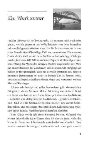 Im Jahr 1996 war ich tief beeindruckt. Ich erinnere mich noch sehr
genau, wie ich gespannt und völlig fasziniert vor dem Fernseher
saß - es lief gerade »Wetten, dass ... ?« Ein Mann versuchte in nur
einer Stunde eine 600-stellige Zahl zu memorieren. Die enorme
Größe dieser Zahl wurde dem Publikum dadurch begreiflich ge­
macht, dass diese 600 Ziffern auf einer Papierlaufrolle aufgeschrie­
ben entlang der Wand des riesigen Studios angebracht war. Man
sah an der Reaktion der Zuschauer, dass es ihnen wie mir ging: Sie
hielten es für unmöglich, dass ein Mensch imstande sei, eine so
immense Datenmenge in einer so kurzen Zeit zu lernen. Nun,
trotz dieser Skepsis schaffte es dieser Mann und wurde mit weitem
Abstand Wettsieger.
    Ich war sehr bewegt und voller Bewunderung für die mentalen
Fähigkeiten dieses Mannes. Meine Erklärung war einfach: Er ist
ein Genie und hat von der Natur dieses phänomenale Gedächtnis
- sicherlich ein »fotografisches Gedächtnis« - geschenkt bekom­
men. Und wir, die Normalsterblichen, müssen uns damit zufrie­
den geben, uns mit einem Bruchteil dieser Gehirnleistung mUh­
sam durch Schule, Ausbildung und Beruf zu kämpfen.
    Zum Glück wurde ich eines Besseren belehrt. Während der
letzten Jahre durfte ich erfahren, dass ich damals irrte. Nicht die
Natur in Form des Erbmaterials entscheidet vornehmlich über
unsere mentalen Leistungen, sondern vielmehr zwei ganz andere

                                                                  9
 