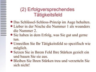 (2) Erfolgversprechendes  Tätigkeitsfeld Das Schlüssel-Schloss-Prinzip im Auge behalten. Lieber in der Nische die Nummer 1 als woanders die Nummer 2. Sie haben in dem Erfolg, was Sie gut und gerne tun. Umreißen Sie Ihr Tätigkeitsfeld so spezifisch wie möglich. Setzen Sie in Ihrem Feld Ihre Stärken gezielt ein und bauen Sie sie aus. Bleiben Sie Ihren Stärken treu und verzetteln Sie sich nicht! 
