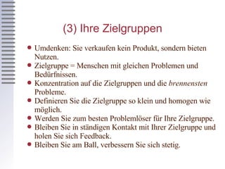 (3) Ihre Zielgruppen Umdenken: Sie verkaufen kein Produkt, sondern bieten Nutzen. Zielgruppe = Menschen mit gleichen Problemen und Bedürfnissen. Konzentration auf die Zielgruppen und die  brennensten  Probleme. Definieren Sie die Zielgruppe so klein und homogen wie möglich. Werden Sie zum besten Problemlöser für Ihre Zielgruppe. Bleiben Sie in ständigen Kontakt mit Ihrer Zielgruppe und holen Sie sich Feedback. Bleiben Sie am Ball, verbessern Sie sich stetig. 