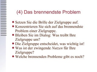 (4) Das  brennendste  Problem Setzen Sie die Brille der Zielgruppe auf. Konzentrieren Sie sich auf das brennendste Problem einer Zielgruppe. Bleiben Sie im Dialog: Was treibt Ihre Zielgruppe um? Die Zielgruppe entscheidet, was wichtig ist! Was ist der zwingende  Nutzen  für Ihre Zielgruppe? Welche brennenden Probleme gibt es noch? 