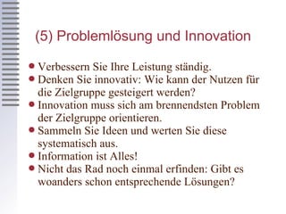 (5) Problemlösung und Innovation Verbessern Sie Ihre Leistung ständig. Denken Sie innovativ: Wie kann der Nutzen für die Zielgruppe gesteigert werden? Innovation muss sich am brennendsten Problem der Zielgruppe orientieren. Sammeln Sie Ideen und werten Sie diese systematisch aus. Information ist Alles! Nicht das Rad noch einmal erfinden: Gibt es woanders schon entsprechende Lösungen? 