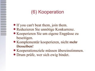 (6) Kooperation If you can't beat them, join them. Reduzieren Sie unnötige Konkurrenz. Kooperieren Sie um eigene Engpässe zu beseitigen. Komplementär kooperieren, nicht  mehr Desselben ! Kooperationsziele müssen übereinstimmen. Drum prüfe, wer sich ewig bindet. 