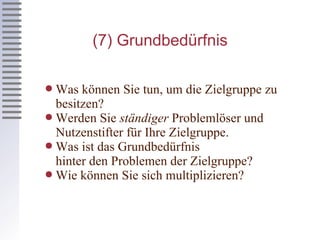 (7) Grundbedürfnis Was können Sie tun, um die Zielgruppe zu besitzen? Werden Sie  ständiger  Problemlöser und Nutzenstifter für Ihre Zielgruppe. Was ist das Grundbedürfnis  hinter den Problemen der Zielgruppe? Wie können Sie sich multiplizieren? 