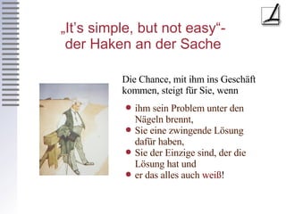 „It’s simple, but not easy“- der Haken an der Sache ihm sein Problem unter den Nägeln brennt, Sie eine zwingende Lösung dafür haben, Sie der Einzige sind, der die Lösung hat und er das alles auch  weiß ! Die Chance, mit ihm ins Geschäft kommen, steigt für Sie, wenn 