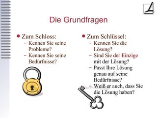 Die Grundfragen Zum Schloss: Kennen Sie seine Probleme? Kennen Sie seine Bedürfnisse? Zum Schlüssel: Kennen Sie die Lösung? Sind Sie  der Einzige  mit der Lösung? Passt Ihre Lösung genau auf seine Bedürfnisse? Weiß er auch, dass Sie die Lösung haben? 
