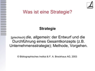 Was ist eine Strategie? Strategie [griechisch]  die,   allgemein:  der Entwurf und die Durchführung eines Gesamtkonzepts (z.B. Unternehmensstrategie); Methode, Vorgehen.  © Bibliographisches Institut & F. A. Brockhaus AG, 2003  