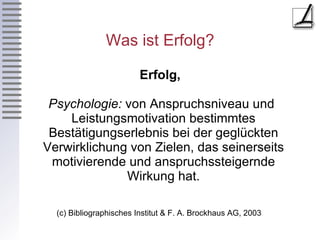 Was ist Erfolg? Erfolg, Psychologie:  von Anspruchsniveau und Leistungsmotivation bestimmtes Bestätigungserlebnis bei der geglückten Verwirklichung von Zielen, das seinerseits motivierende und anspruchssteigernde Wirkung hat. (c) Bibliographisches Institut & F. A. Brockhaus AG, 2003  