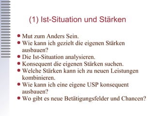 (1) Ist-Situation und Stärken Mut zum Anders Sein. Wie kann ich gezielt die eigenen Stärken ausbauen? Die Ist-Situation analysieren. Konsequent die eigenen Stärken suchen. Welche Stärken kann ich zu neuen Leistungen kombinieren. Wie kann ich eine eigene USP konsequent ausbauen? Wo gibt es neue Betätigungsfelder und Chancen? 