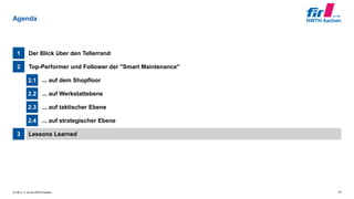 © FIR e. V. an der RWTH Aachen
Lessons Learned3
... auf strategischer Ebene2.4
... auf taktischer Ebene2.3
... auf Werkstattebene2.2
... auf dem Shopfloor2.1
Top-Performer und Follower der "Smart Maintenance"2
Der Blick über den Tellerrand1
Agenda
20
 