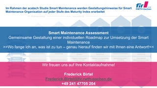 © FIR e. V. an der RWTH Aachen
Im Rahmen der acatech Studie Smart Maintenance werden Gestaltungshinweise für Smart
Maintenance Organisation auf jeder Stufe des Maturity Index erarbeitet
23
Computerisierung Konnektivität Sichtbarkeit Transparenz Prognosefähigkeit Adaptierbarkeit
Digitalisierung Industrie 4.0
Gemeinsame
Planung
Verfügbarkeits-
orientierung
Flexibilität
Wissens-
management
Gemeinsame Planung in
Echtzeit mit Soll-Ist-
Abgleich
Prognosebasierte
Planung
Getrennte (manuelle)
Planung in Silos
Gemeinsame, statische
Planung über Silos
hinweg
Datenbasierte
Planungsoptimierung
Automatische,
dynamische Planung
Kennzahlen in Echtzeit
(z. B. OEE)
Szenarioprognose zu
Maßnahmen anhand
von Kennzahlen (z. B.
OEE)
Erfassung der
Ereignisse
Bestimmung relevanter
Kennzahlen (z. B. OEE)
Wirkbeziehung zwi-
schen Maßnahmen und
Kennzahlen (z. B. OEE)
Automatische Ent-
scheidung anhand
Kennzahlen (z. B. OEE)
Ressourcenverfüg-
barkeit und Allokation in
Echtzeit
Szenarioprognose der
Ressourcen Allokation
Statische Ressourcen
Optimierung in Silos
Statische Ressourcen
Optimierung
Bedarfsgerechte
Allokation von
Ressourcen
Automatische
Ressourcen
Optimierung
Digitaler Zwilling einer
Anlage mit Echt-
zeitdaten
Generierung autom.,
priorisierter
Lösungsvorschläge
Digitale Serviceberichte Globale Anlagenhistorie
Digitaler Lösungskatalog
und Verfahrens-
anweisungen
Automatische
Bereitstellung von notw.
Informationen
Ersatzteil-
management
Wertbeitrag
Ersatzteilbestände im
Netzwerk in Echtzeit
Optimierte Ersatz-
teilbedarfe im Netzwerk
(z. B. mit 3D-Druck)
Digitalisierte ET-
Informationen in Silos
Integriertes Ersatz-
teilwesen / Stamm-
daten-Management
Risiko-orientierte
Ersatzteil Bevorratung
Autonome, dynamische
Beschaffung
Digitaler Schatten des
Wertbeitrages über
Organisationgrenzen
Szenarioprognose
anhand des
Wertbeitrages
Erfassung der direkten
IH-Kosten
Output bezogene
Kostenerfassung
(Stückkosten)
Szenarioanalyse
anhand des
Wertbeitrages
Automatische Ent-
scheidung anhand
Wertbeitrag
Smart Maintenance Assessment
Gemeinsame Gestaltung einer individuellen Roadmap zur Umsetzung der Smart
Maintenance
>>Wo fange ich an, was ist zu tun – genau hierauf finden wir mit Ihnen eine Antwort!<<
Wir freuen uns auf Ihre Kontaktaufnahme!
Frederick Birtel
Frederick.Birtel@fir.rwth-aachen.de
+49 241 47705 204
 